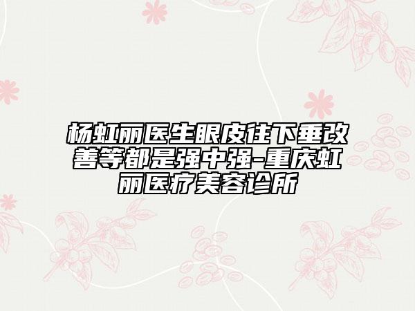 杨虹丽医生眼皮往下垂改善等都是强中强-重庆虹丽医疗美容诊所