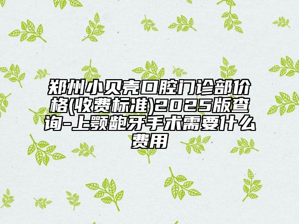 郑州小贝壳口腔门诊部价格(收费标准)2025版查询-上颚龅牙手术需要什么费用