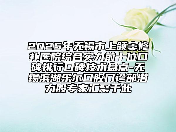 2025年无锡市上颌窦修补医院综合实力前十位口碑排行口碑技术盘点-无锡滨湖乐尔口腔门诊部潜力股专家汇聚于此