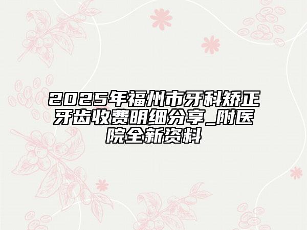 2025年福州市牙科矫正牙齿收费明细分享_附医院全新资料