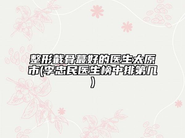 整形截骨蕞好的医生太原市(李忠民医生榜中排第几)
