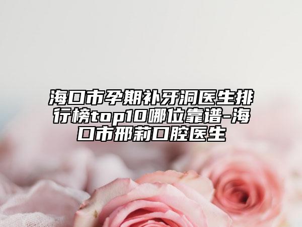 海口市孕期补牙洞医生排行榜top10哪位靠谱-海口市邢莉口腔医生
