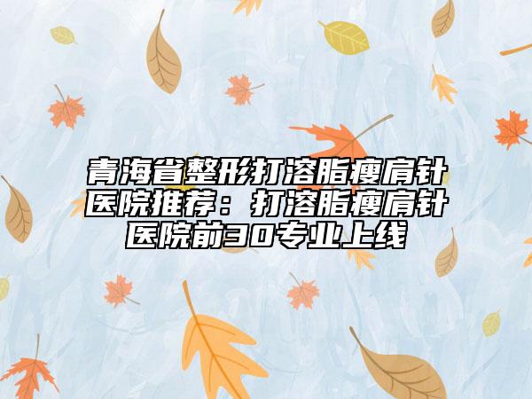 青海省整形打溶脂瘦肩针医院推荐：打溶脂瘦肩针医院前30专业上线