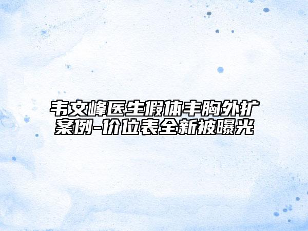 韦文峰医生假体丰胸外扩案例-价位表全新被曝光