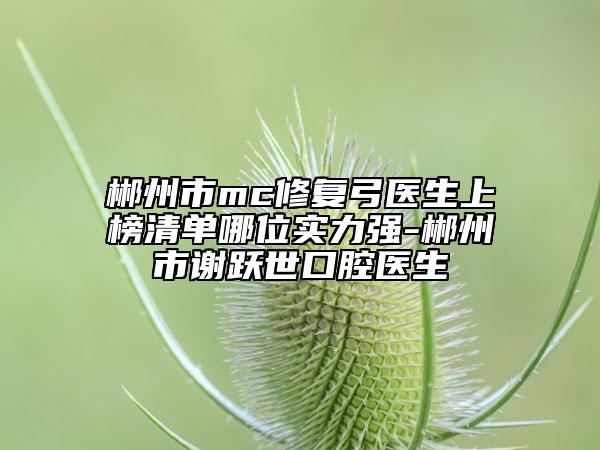 郴州市mc修复弓医生上榜清单哪位实力强-郴州市谢跃世口腔医生