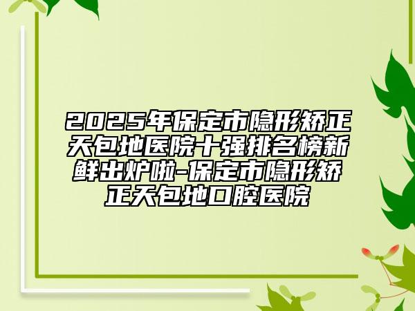 2025年保定市隐形矫正天包地医院十强排名榜新鲜出炉啦-保定市隐形矫正天包地口腔医院