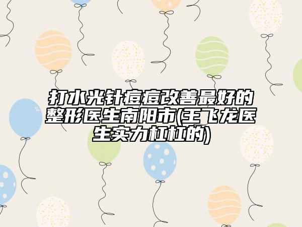 打水光针痘痘改善最好的整形医生南阳市(王飞龙医生实力杠杠的)