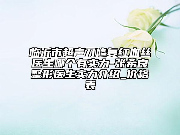 临沂市超声刀修复红血丝医生哪个有实力-张希良整形医生实力介绍_价格表