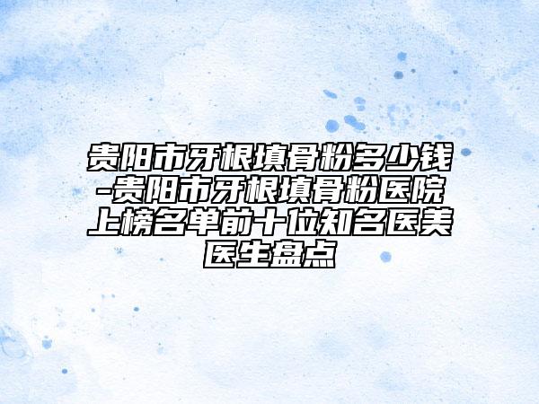 贵阳市牙根填骨粉多少钱-贵阳市牙根填骨粉医院上榜名单前十位知名医美医生盘点