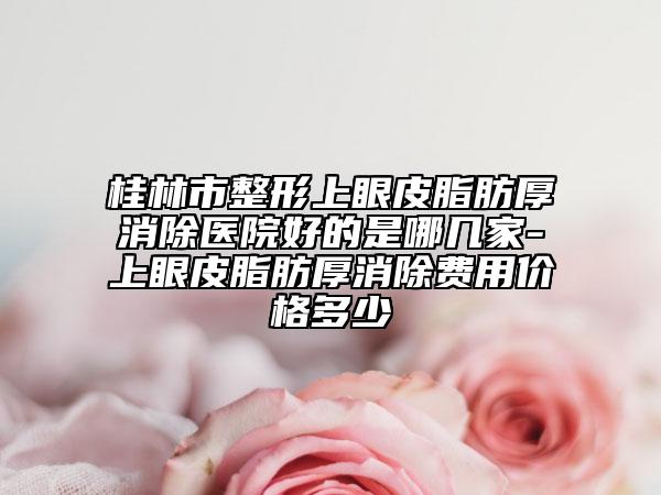 桂林市整形上眼皮脂肪厚消除医院好的是哪几家-上眼皮脂肪厚消除费用价格多少