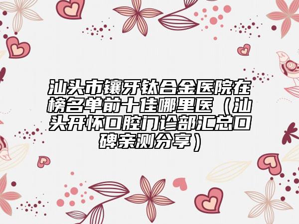 汕头市镶牙钛合金医院在榜名单前十佳哪里医（汕头开怀口腔门诊部汇总口碑亲测分享）