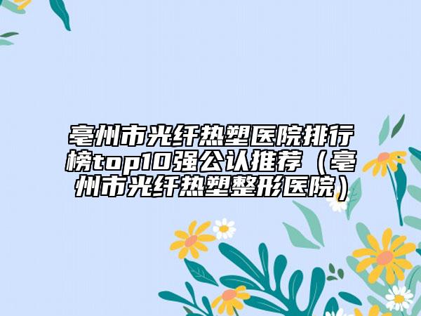亳州市光纤热塑医院排行榜top10强公认推荐（亳州市光纤热塑整形医院）