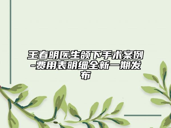 王春明医生颌下手术案例-费用表明细全新一期发布