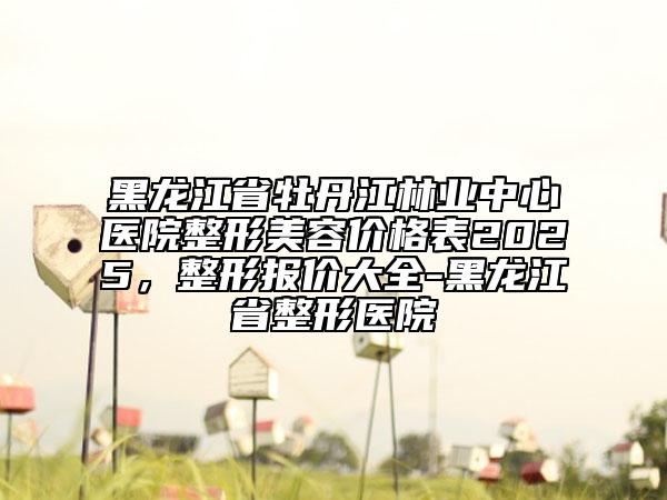 黑龙江省牡丹江林业中心医院整形美容价格表2025，整形报价大全-黑龙江省整形医院