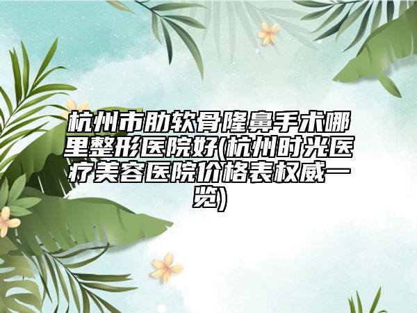 杭州市肋软骨隆鼻手术哪里整形医院好(杭州时光医疗美容医院价格表权威一览)