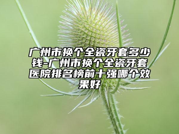 广州市换个全瓷牙套多少钱-广州市换个全瓷牙套医院排名榜前十强哪个效果好