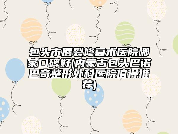 包头市唇裂修复术医院哪家口碑好(内蒙古包头巴诺巴奇整形外科医院值得推荐)