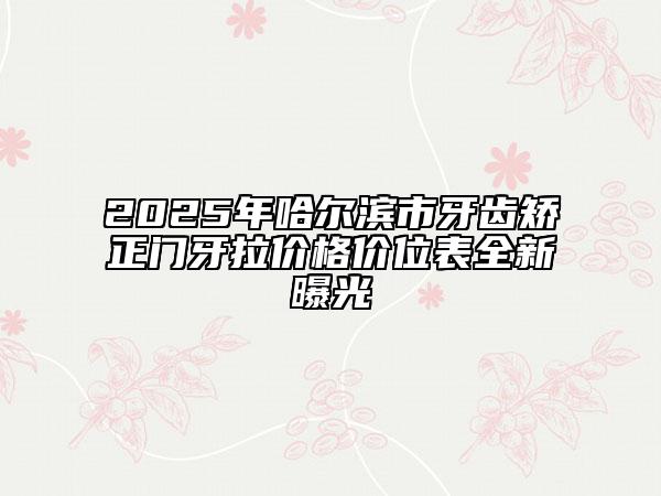 2025年哈尔滨市牙齿矫正门牙拉价格价位表全新曝光