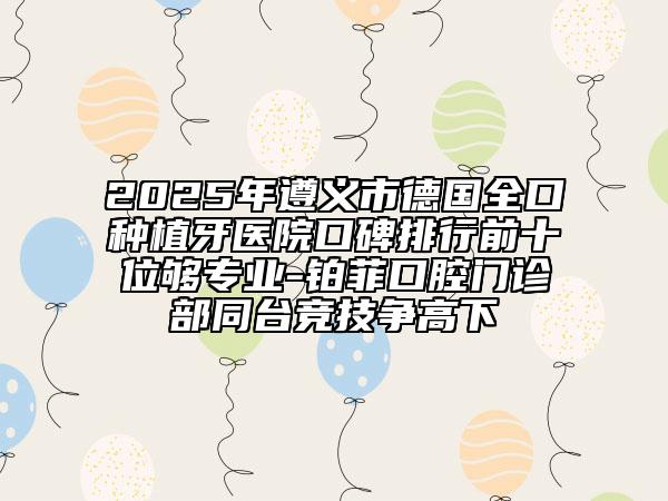 2025年遵义市德国全口种植牙医院口碑排行前十位够专业-铂菲口腔门诊部同台竞技争高下