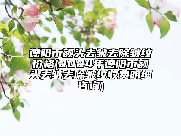 德阳市额头去皱去除皱纹价格(2024年德阳市额头去皱去除皱纹收费明细咨询)