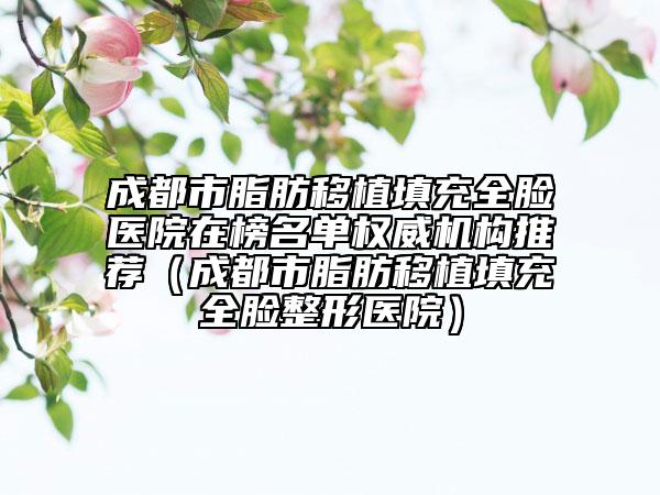 成都市脂肪移植填充全脸医院在榜名单权威机构推荐（成都市脂肪移植填充全脸整形医院）