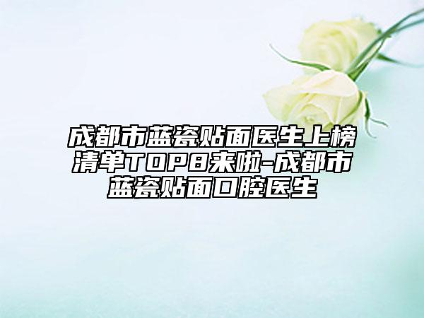 成都市蓝瓷贴面医生上榜清单TOP8来啦-成都市蓝瓷贴面口腔医生
