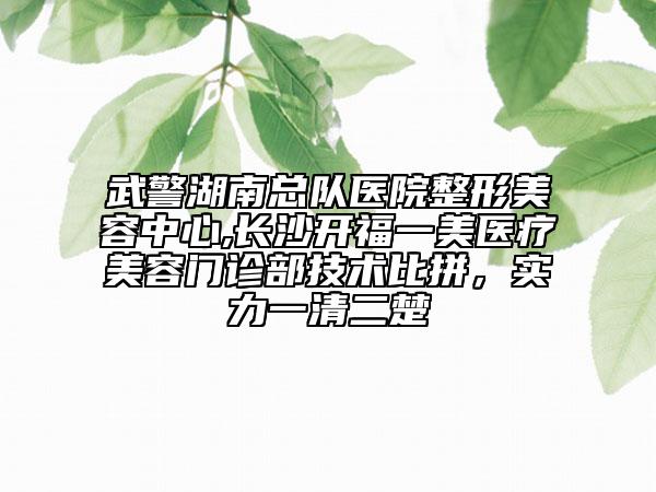 武警湖南总队医院整形美容中心,长沙开福一美医疗美容门诊部技术比拼，实力一清二楚