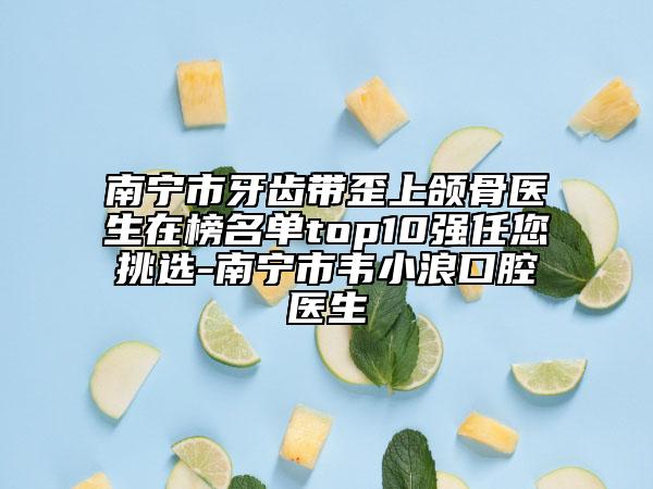 南宁市牙齿带歪上颌骨医生在榜名单top10强任您挑选-南宁市韦小浪口腔医生