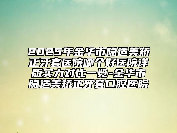 2025年金华市隐适美矫正牙套医院哪个好医院详版实力对比一览-金华市隐适美矫正牙套口腔医院