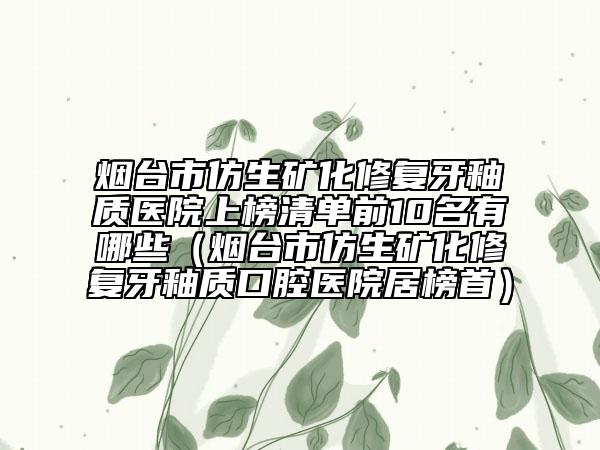 烟台市仿生矿化修复牙釉质医院上榜清单前10名有哪些（烟台市仿生矿化修复牙釉质口腔医院居榜首）