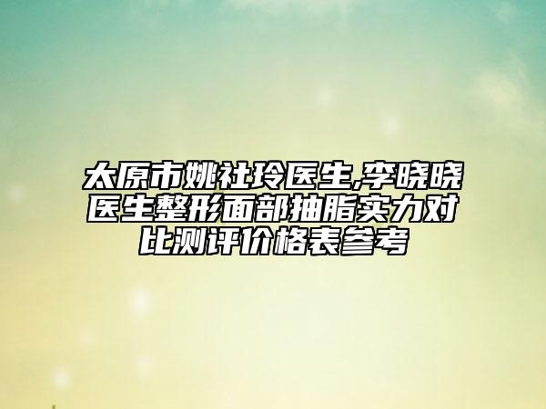 太原市姚社玲医生,李晓晓医生整形面部抽脂实力对比测评价格表参考