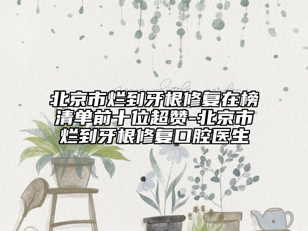北京市烂到牙根修复在榜清单前十位超赞-北京市烂到牙根修复口腔医生