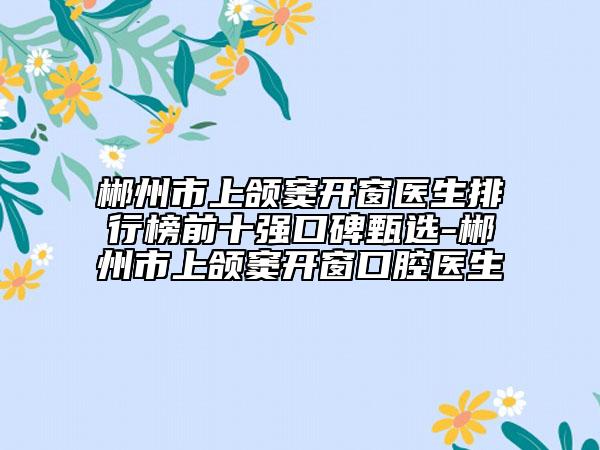 郴州市上颌窦开窗医生排行榜前十强口碑甄选-郴州市上颌窦开窗口腔医生