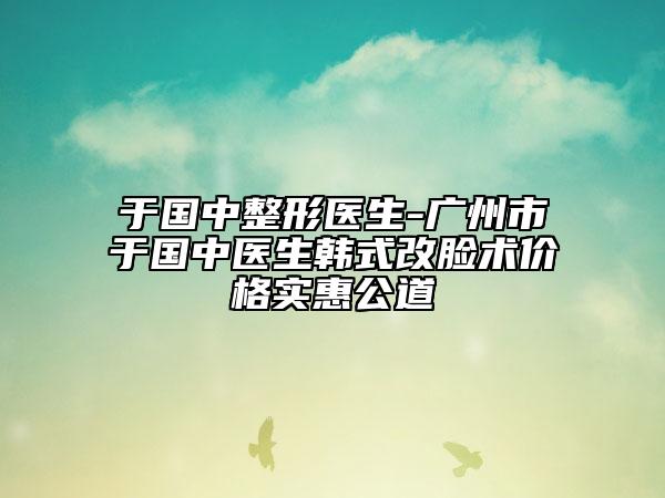 于国中整形医生-广州市于国中医生韩式改脸术价格实惠公道