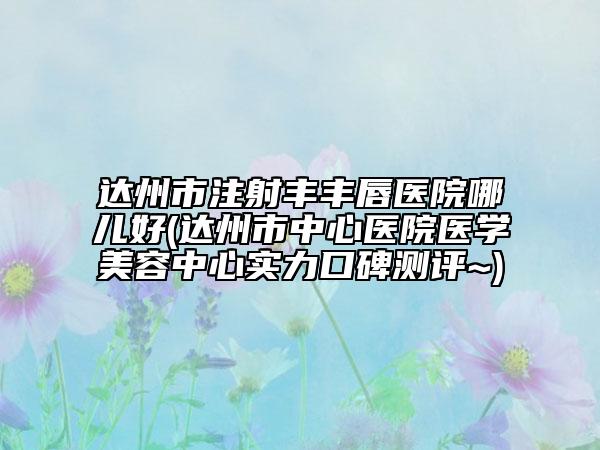 达州市注射丰丰唇医院哪儿好(达州市中心医院医学美容中心实力口碑测评~)