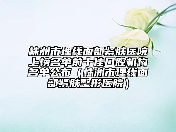 株洲市埋线面部紧肤医院上榜名单前十佳口腔机构名单公布（株洲市埋线面部紧肤整形医院）