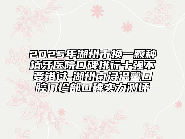 2025年湖州市换一颗种植牙医院口碑排行十强不要错过-湖州南浔温馨口腔门诊部口碑实力测评