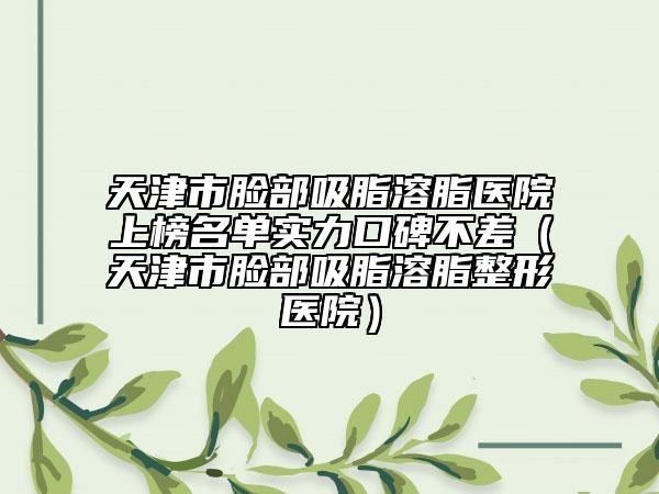 天津市脸部吸脂溶脂医院上榜名单实力口碑不差（天津市脸部吸脂溶脂整形医院）