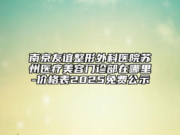 南京友谊整形外科医院苏州医疗美容门诊部在哪里-价格表2025免费公示