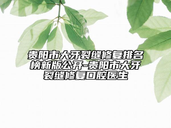 贵阳市大牙裂缝修复排名榜新版公开-贵阳市大牙裂缝修复口腔医生
