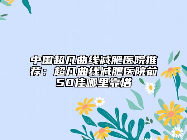 中国超凡曲线减肥医院推荐：超凡曲线减肥医院前50佳哪里靠谱