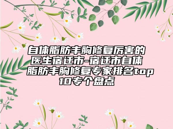 自体脂肪丰胸修复厉害的医生宿迁市-宿迁市自体脂肪丰胸修复专家排名top10专个盘点
