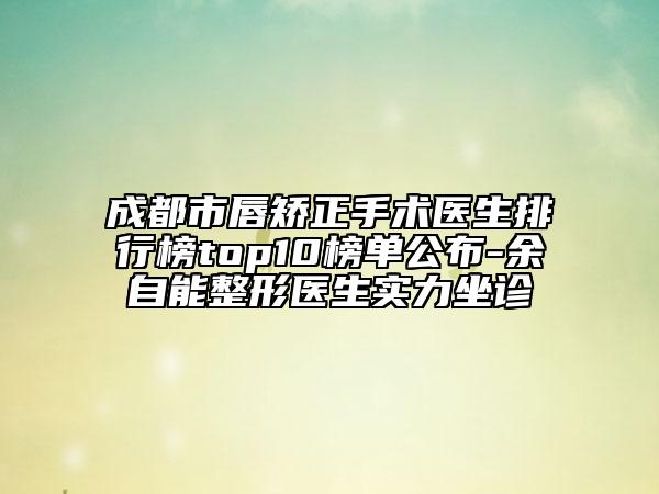 成都市唇矫正手术医生排行榜top10榜单公布-余自能整形医生实力坐诊