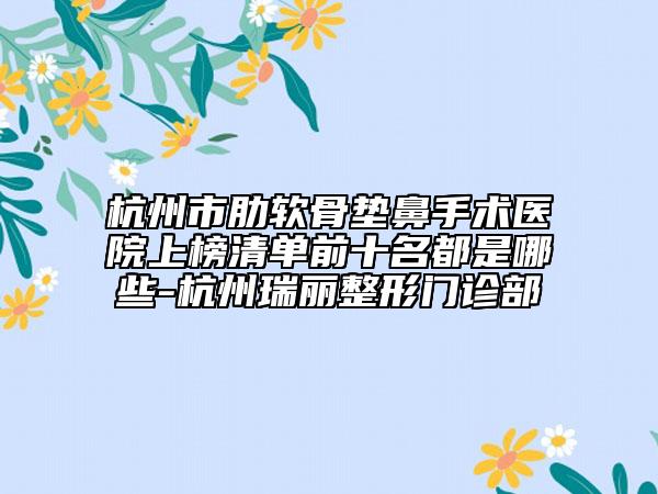杭州市肋软骨垫鼻手术医院上榜清单前十名都是哪些-杭州瑞丽整形门诊部