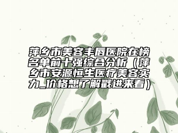 萍乡市美容丰唇医院在榜名单前十强综合分析（萍乡市安源恒生医疗美容实力_价格想了解戳进来看）