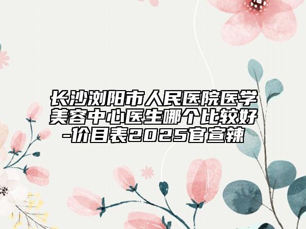 长沙浏阳市人民医院医学美容中心医生哪个比较好-价目表2025官宣辣