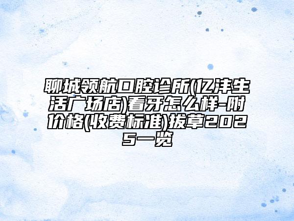 聊城领航口腔诊所(亿沣生活广场店)看牙怎么样-附价格(收费标准)拔草2025一览