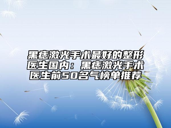 黑痣激光手术最好的整形医生国内：黑痣激光手术医生前50名气榜单推荐
