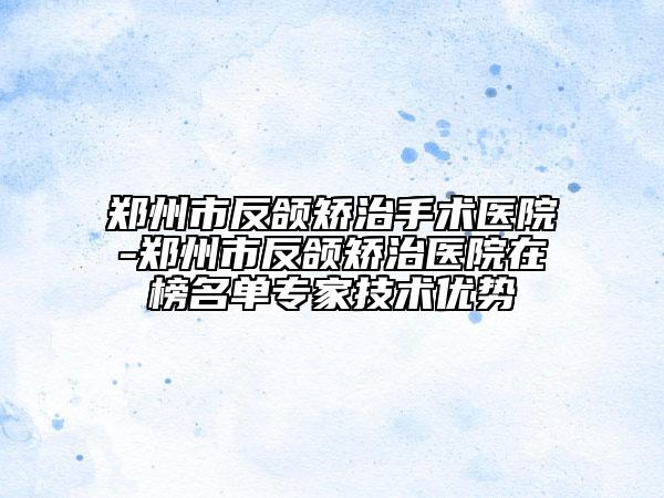 郑州市反颌矫治手术医院-郑州市反颌矫治医院在榜名单专家技术优势