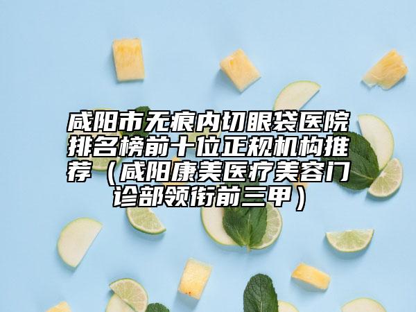 咸阳市无痕内切眼袋医院排名榜前十位正规机构推荐（咸阳康美医疗美容门诊部领衔前三甲）